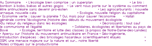 Au Sommaire<br><br> • <a href='http://oclibertaire.lautre.net/spip.php?article722' class="spip_in">L'écologie bien comprise : un superplan</a><br> • <a href='http://oclibertaire.lautre.net/spip.php?article723' class="spip_in">Le bio : bonbon à bobo, babas et autres gogos</a><br> • <a href='http://oclibertaire.lautre.net/spip.php?article725' class="spip_in">Le vent nous porte sur le système ou comment être antinucléaire sans devenir pro-éolien</a><br> • <a href='http://oclibertaire.lautre.net/spip.php?article725' class="spip_in">Les agrocarburants : nouvelle arnaque, nouvelle cata</a><br> • <a href='http://oclibertaire.lautre.net/spip.php?article725' class="spip_in">Ecologie, nouvelle religion du capitalisme<br> • Economie verte : sauver la planète ? Oui, mais pour sauver l'économie</a><br> • <a href='http://oclibertaire.lautre.net/spip.php?article725' class="spip_in">Hallali générale contre l'écologisme (histoire des débuts du mouvement écologiste</a><br> •<a href='http://oclibertaire.lautre.net/spip.php?article725' class="spip_in">Du retour du religieux dans les écologies</a><br> • <a href='http://oclibertaire.lautre.net/spip.php?article724' class="spip_in">Décroissants : tout sauf le communisme et l'égalité</a><br> • <a href='http://oclibertaire.lautre.net/spip.php?article725' class="spip_in">Solidaires, écologistes et libertaires au pays de Bové</a><br> • <a href='http://oclibertaire.lautre.net/spip.php?article725' class="spip_in">Ecologie, territoire et lutte des classes (à propos de Notre-Dame-des-Landes)</a><br> • <a href='http://oclibertaire.lautre.net/spip.php?article725' class="spip_in">Aperçu sur l'histoire du mouvement antinucléaire en France</a><br> • <a href='http://oclibertaire.lautre.net/spip.php?article725' class="spip_in">Géo-ingénierie, introduction d'espèces : des bricolages hasardeux scientifiquement étayés</a><br> • <a href='http://oclibertaire.lautre.net/spip.php?article725' class="spip_in">OGM, une menace majeure sur la nature et sur... notre liberté</a><br> • <a href='http://oclibertaire.lautre.net/spip.php?article725' class="spip_in">Notes critiques sur le productivisme</a><br> 